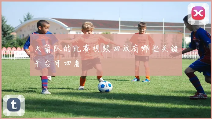 火箭队的比赛视频回放有哪些关键平台可回看