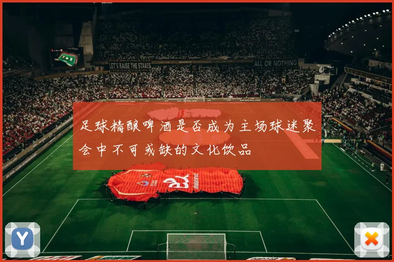 足球精酿啤酒是否成为主场球迷聚会中不可或缺的文化饮品